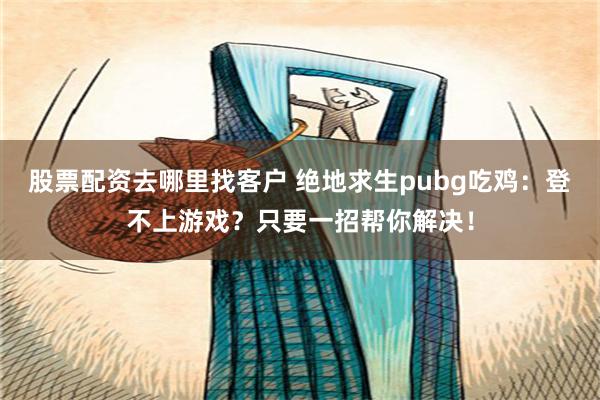 股票配资去哪里找客户 绝地求生pubg吃鸡：登不上游戏？只要一招帮你解决！