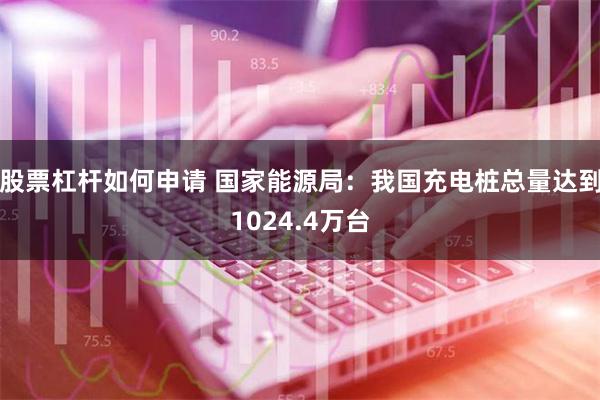 股票杠杆如何申请 国家能源局：我国充电桩总量达到1024.4万台