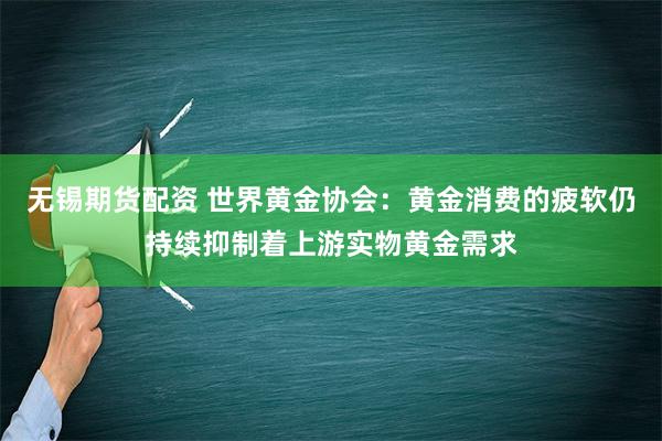 无锡期货配资 世界黄金协会：黄金消费的疲软仍持续抑制着上游实物黄金需求