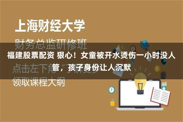 福建股票配资 狠心！女童被开水烫伤一小时没人管，孩子身份让人沉默