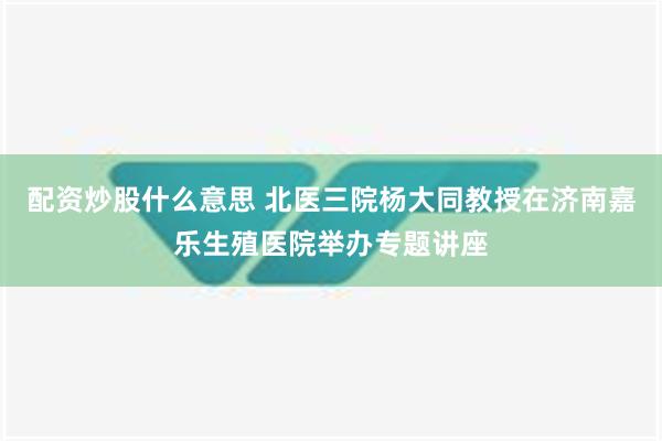 配资炒股什么意思 北医三院杨大同教授在济南嘉乐生殖医院举办专题讲座