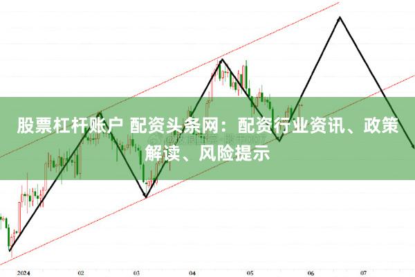 股票杠杆账户 配资头条网：配资行业资讯、政策解读、风险提示