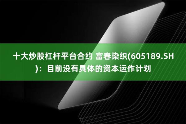 十大炒股杠杆平台合约 富春染织(605189.SH)：目前没有具体的资本运作计划