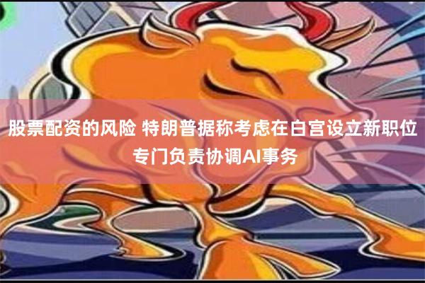 股票配资的风险 特朗普据称考虑在白宫设立新职位 专门负责协调AI事务