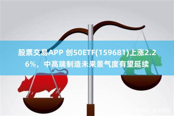 股票交易APP 创50ETF(159681)上涨2.26%，中高端制造未来景气度有望延续