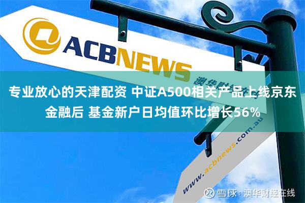 专业放心的天津配资 中证A500相关产品上线京东金融后 基金新户日均值环比增长56%