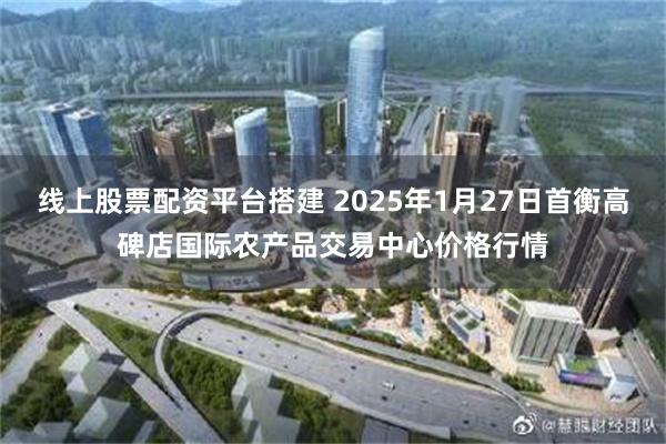 线上股票配资平台搭建 2025年1月27日首衡高碑店国际农产品交易中心价格行情