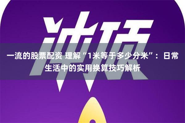 一流的股票配资 理解“1米等于多少分米”：日常生活中的实用换算技巧解析